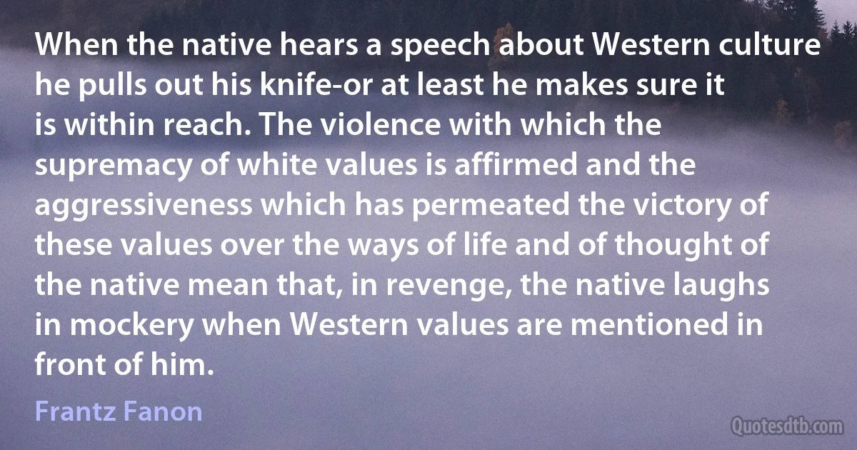 When the native hears a speech about Western culture he pulls out his knife-or at least he makes sure it is within reach. The violence with which the supremacy of white values is affirmed and the aggressiveness which has permeated the victory of these values over the ways of life and of thought of the native mean that, in revenge, the native laughs in mockery when Western values are mentioned in front of him. (Frantz Fanon)