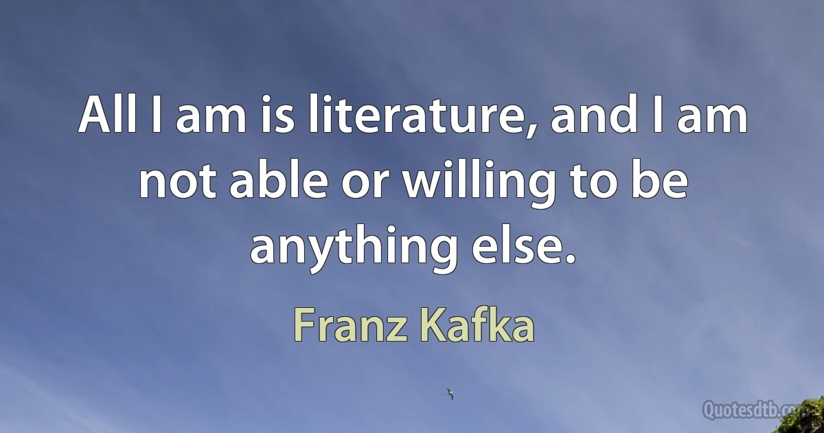 All I am is literature, and I am not able or willing to be anything else. (Franz Kafka)