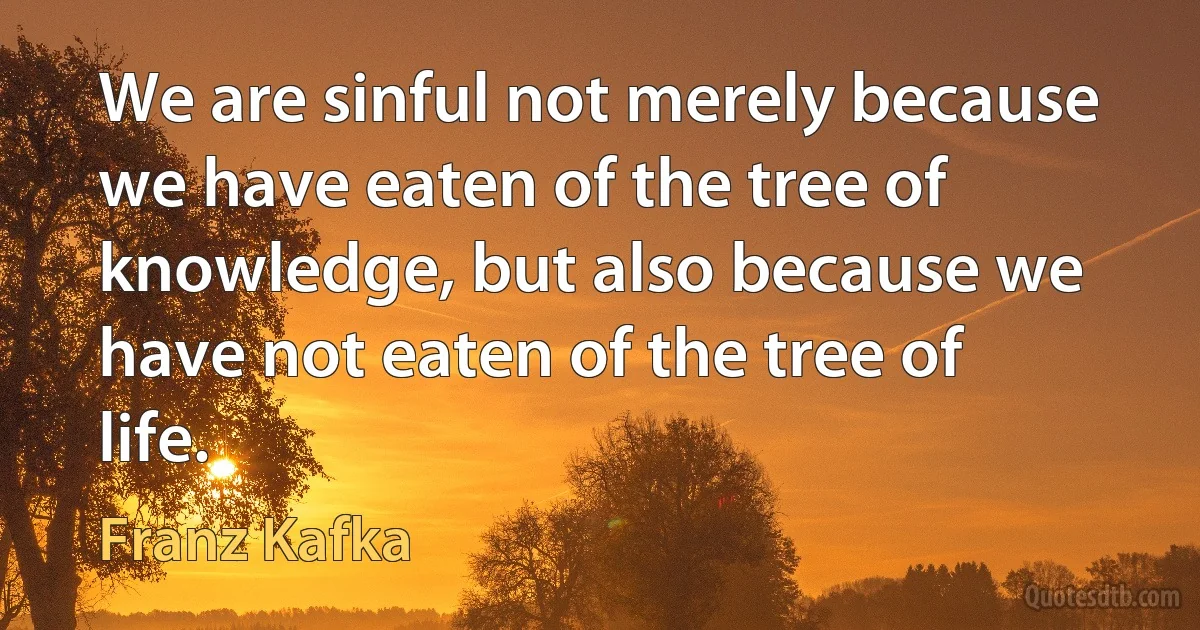 We are sinful not merely because we have eaten of the tree of knowledge, but also because we have not eaten of the tree of life. (Franz Kafka)