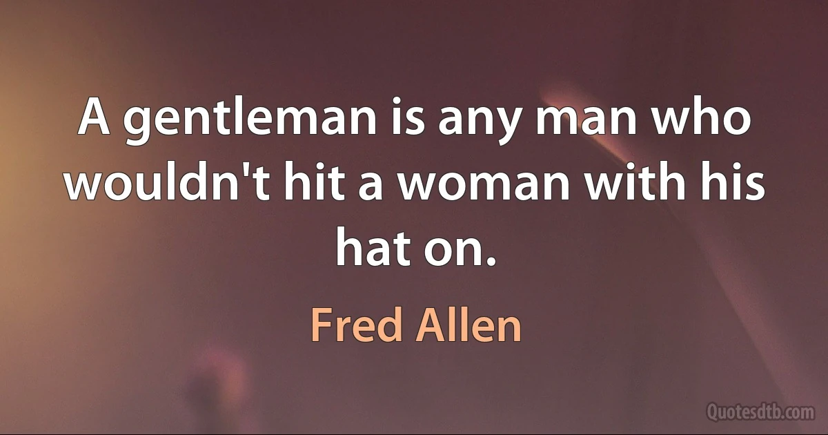 A gentleman is any man who wouldn't hit a woman with his hat on. (Fred Allen)