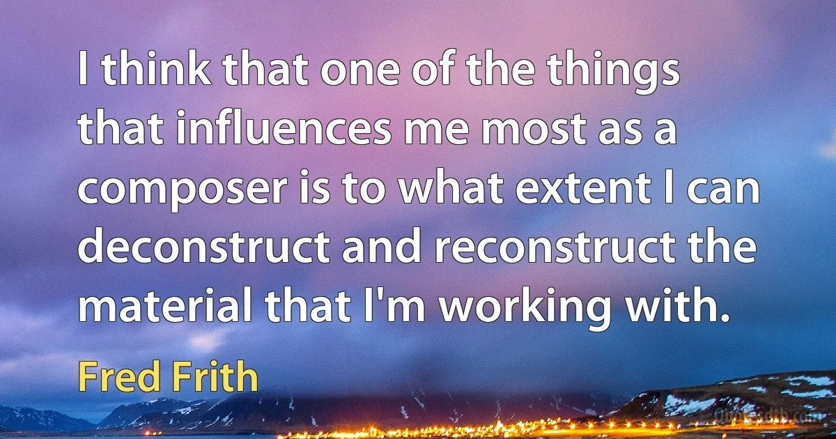 I think that one of the things that influences me most as a composer is to what extent I can deconstruct and reconstruct the material that I'm working with. (Fred Frith)