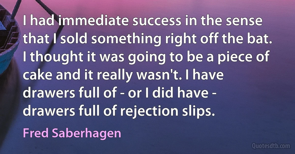 I had immediate success in the sense that I sold something right off the bat. I thought it was going to be a piece of cake and it really wasn't. I have drawers full of - or I did have - drawers full of rejection slips. (Fred Saberhagen)