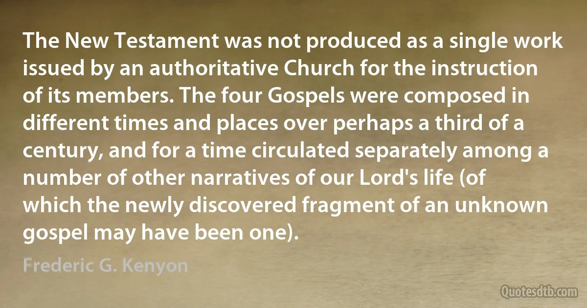 The New Testament was not produced as a single work issued by an authoritative Church for the instruction of its members. The four Gospels were composed in different times and places over perhaps a third of a century, and for a time circulated separately among a number of other narratives of our Lord's life (of which the newly discovered fragment of an unknown gospel may have been one). (Frederic G. Kenyon)