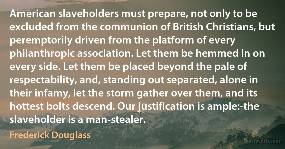 American slaveholders must prepare, not only to be excluded from the communion of British Christians, but peremptorily driven from the platform of every philanthropic association. Let them be hemmed in on every side. Let them be placed beyond the pale of respectability, and, standing out separated, alone in their infamy, let the storm gather over them, and its hottest bolts descend. Our justification is ample:-the slaveholder is a man-stealer. (Frederick Douglass)