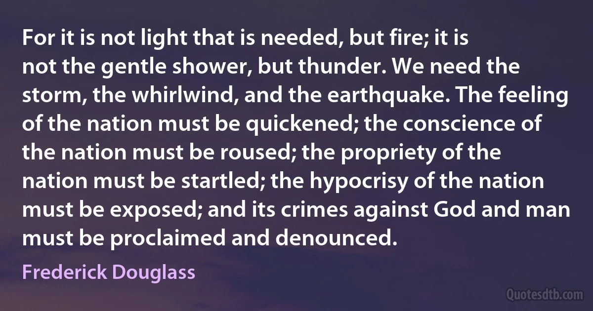 For it is not light that is needed, but fire; it is not the gentle shower, but thunder. We need the storm, the whirlwind, and the earthquake. The feeling of the nation must be quickened; the conscience of the nation must be roused; the propriety of the nation must be startled; the hypocrisy of the nation must be exposed; and its crimes against God and man must be proclaimed and denounced. (Frederick Douglass)