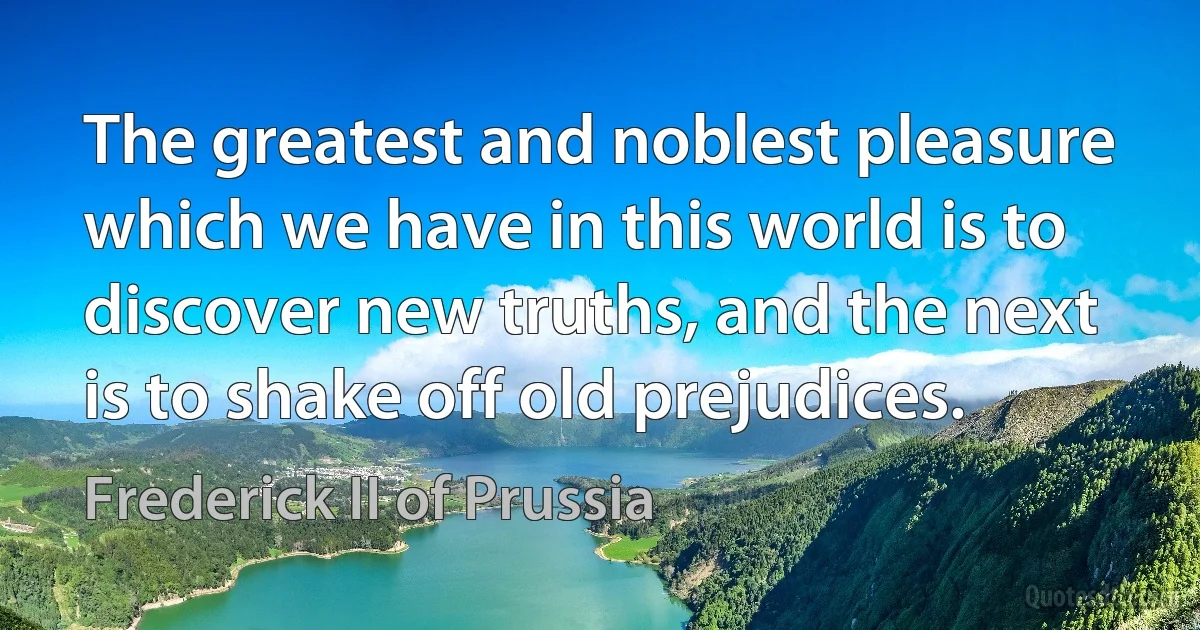 The greatest and noblest pleasure which we have in this world is to discover new truths, and the next is to shake off old prejudices. (Frederick II of Prussia)