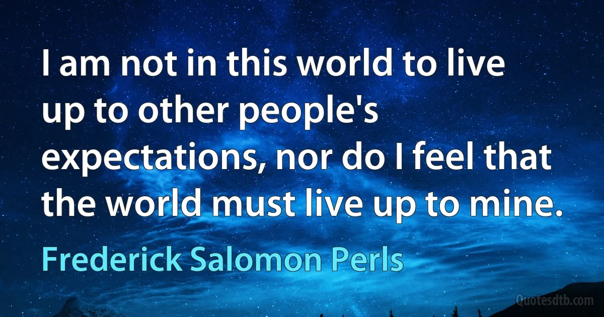 I am not in this world to live up to other people's expectations, nor do I feel that the world must live up to mine. (Frederick Salomon Perls)