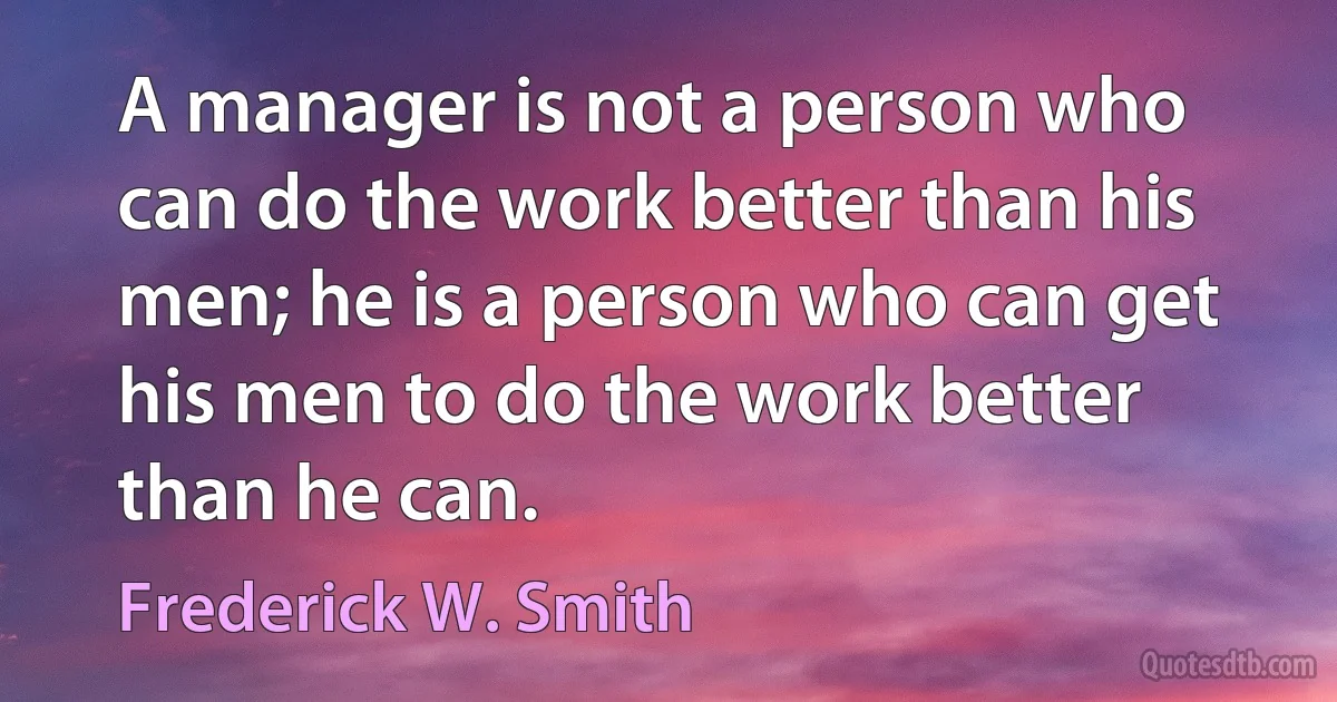 A manager is not a person who can do the work better than his men; he is a person who can get his men to do the work better than he can. (Frederick W. Smith)