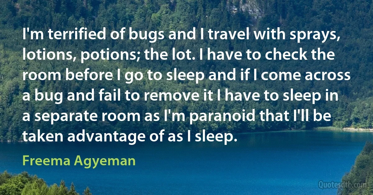 I'm terrified of bugs and I travel with sprays, lotions, potions; the lot. I have to check the room before I go to sleep and if I come across a bug and fail to remove it I have to sleep in a separate room as I'm paranoid that I'll be taken advantage of as I sleep. (Freema Agyeman)