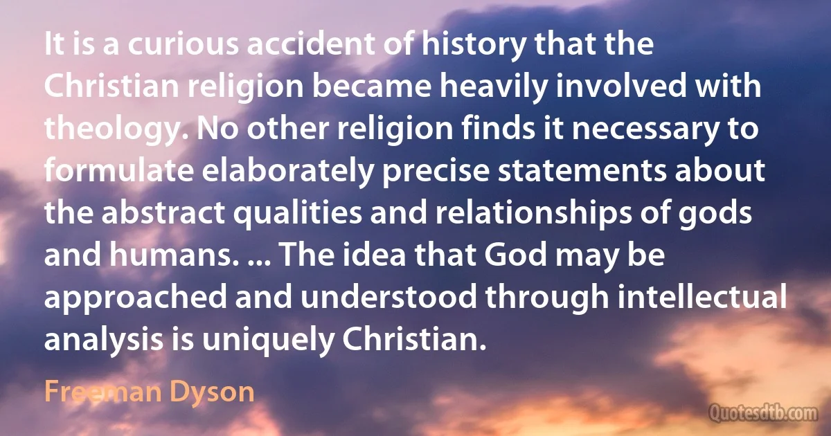 It is a curious accident of history that the Christian religion became heavily involved with theology. No other religion finds it necessary to formulate elaborately precise statements about the abstract qualities and relationships of gods and humans. ... The idea that God may be approached and understood through intellectual analysis is uniquely Christian. (Freeman Dyson)