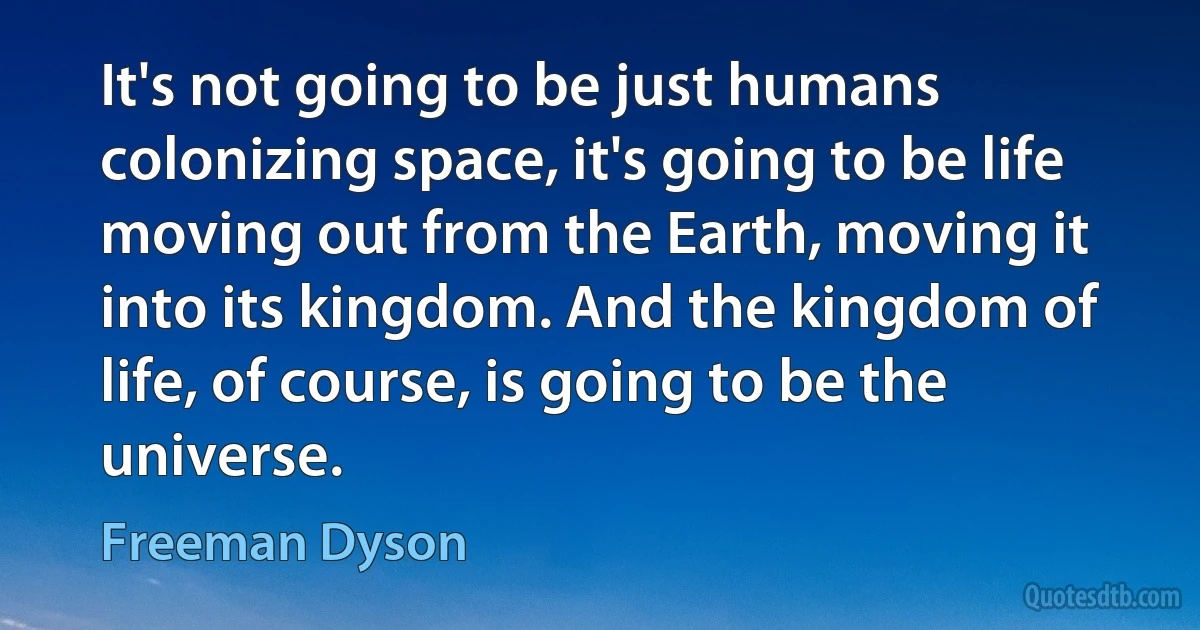 It's not going to be just humans colonizing space, it's going to be life moving out from the Earth, moving it into its kingdom. And the kingdom of life, of course, is going to be the universe. (Freeman Dyson)