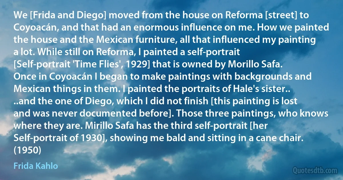 We [Frida and Diego] moved from the house on Reforma [street] to Coyoacán, and that had an enormous influence on me. How we painted the house and the Mexican furniture, all that influenced my painting a lot. While still on Reforma, I painted a self-portrait [Self-portrait 'Time Flies', 1929] that is owned by Morillo Safa. Once in Coyoacán I began to make paintings with backgrounds and Mexican things in them. I painted the portraits of Hale's sister.. ..and the one of Diego, which I did not finish [this painting is lost and was never documented before]. Those three paintings, who knows where they are. Mirillo Safa has the third self-portrait [her Self-portrait of 1930], showing me bald and sitting in a cane chair. (1950) (Frida Kahlo)