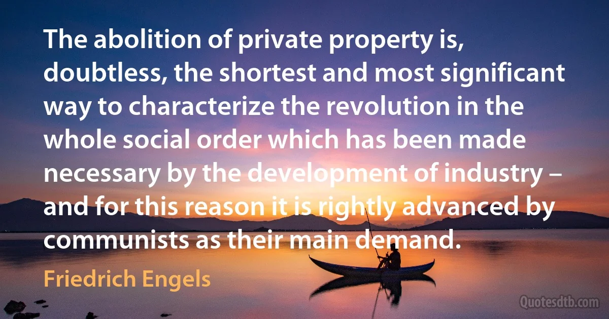 The abolition of private property is, doubtless, the shortest and most significant way to characterize the revolution in the whole social order which has been made necessary by the development of industry – and for this reason it is rightly advanced by communists as their main demand. (Friedrich Engels)