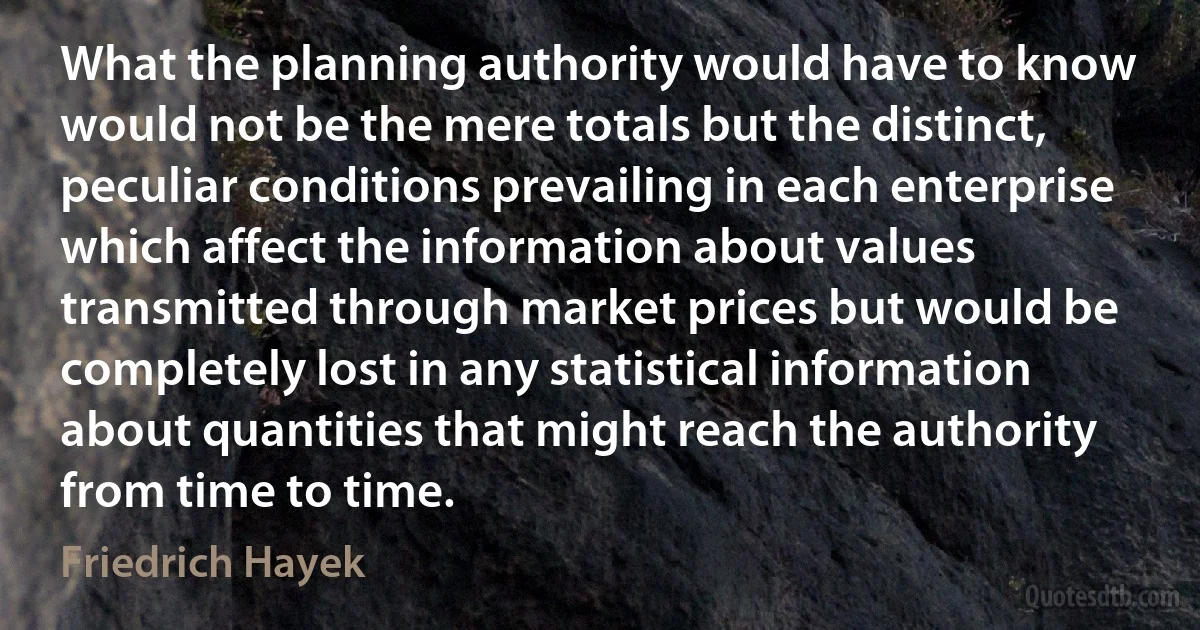 What the planning authority would have to know would not be the mere totals but the distinct, peculiar conditions prevailing in each enterprise which affect the information about values transmitted through market prices but would be completely lost in any statistical information about quantities that might reach the authority from time to time. (Friedrich Hayek)