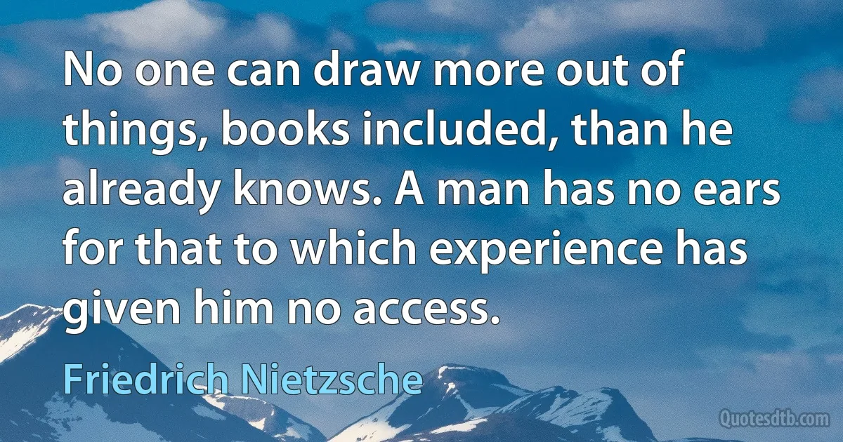 No one can draw more out of things, books included, than he already knows. A man has no ears for that to which experience has given him no access. (Friedrich Nietzsche)