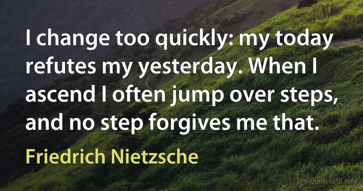 I change too quickly: my today refutes my yesterday. When I ascend I often jump over steps, and no step forgives me that. (Friedrich Nietzsche)