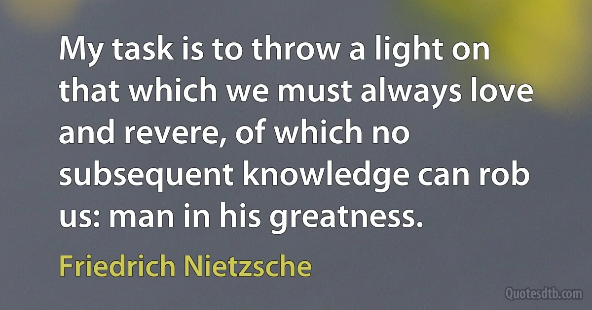 My task is to throw a light on that which we must always love and revere, of which no subsequent knowledge can rob us: man in his greatness. (Friedrich Nietzsche)