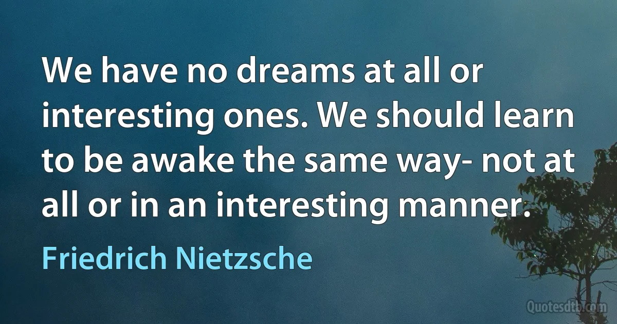 We have no dreams at all or interesting ones. We should learn to be awake the same way- not at all or in an interesting manner. (Friedrich Nietzsche)