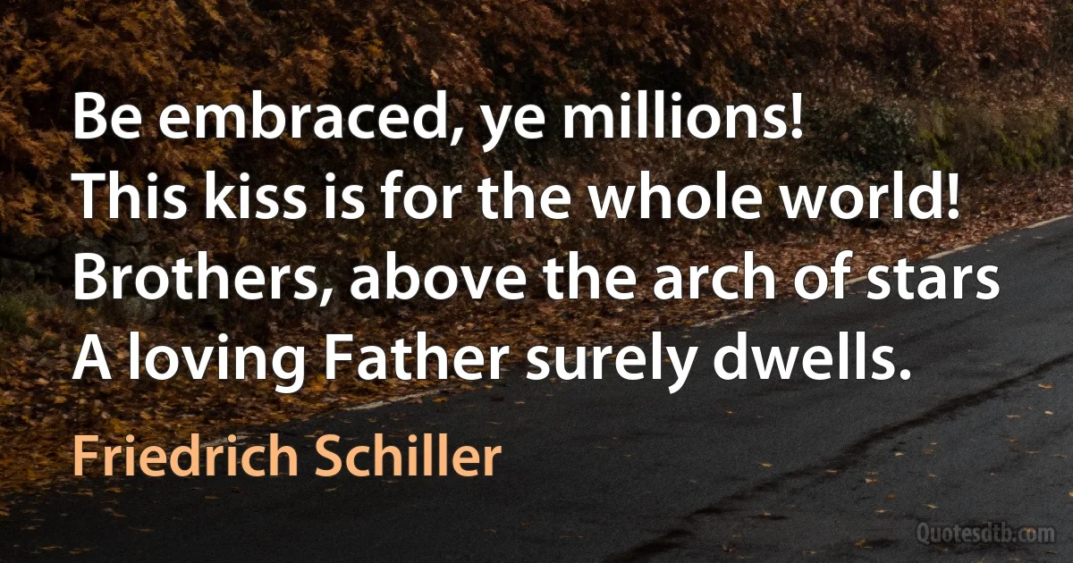 Be embraced, ye millions!
This kiss is for the whole world!
Brothers, above the arch of stars
A loving Father surely dwells. (Friedrich Schiller)