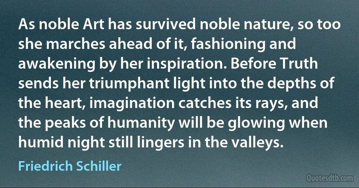 As noble Art has survived noble nature, so too she marches ahead of it, fashioning and awakening by her inspiration. Before Truth sends her triumphant light into the depths of the heart, imagination catches its rays, and the peaks of humanity will be glowing when humid night still lingers in the valleys. (Friedrich Schiller)