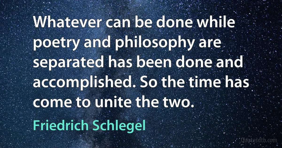 Whatever can be done while poetry and philosophy are separated has been done and accomplished. So the time has come to unite the two. (Friedrich Schlegel)