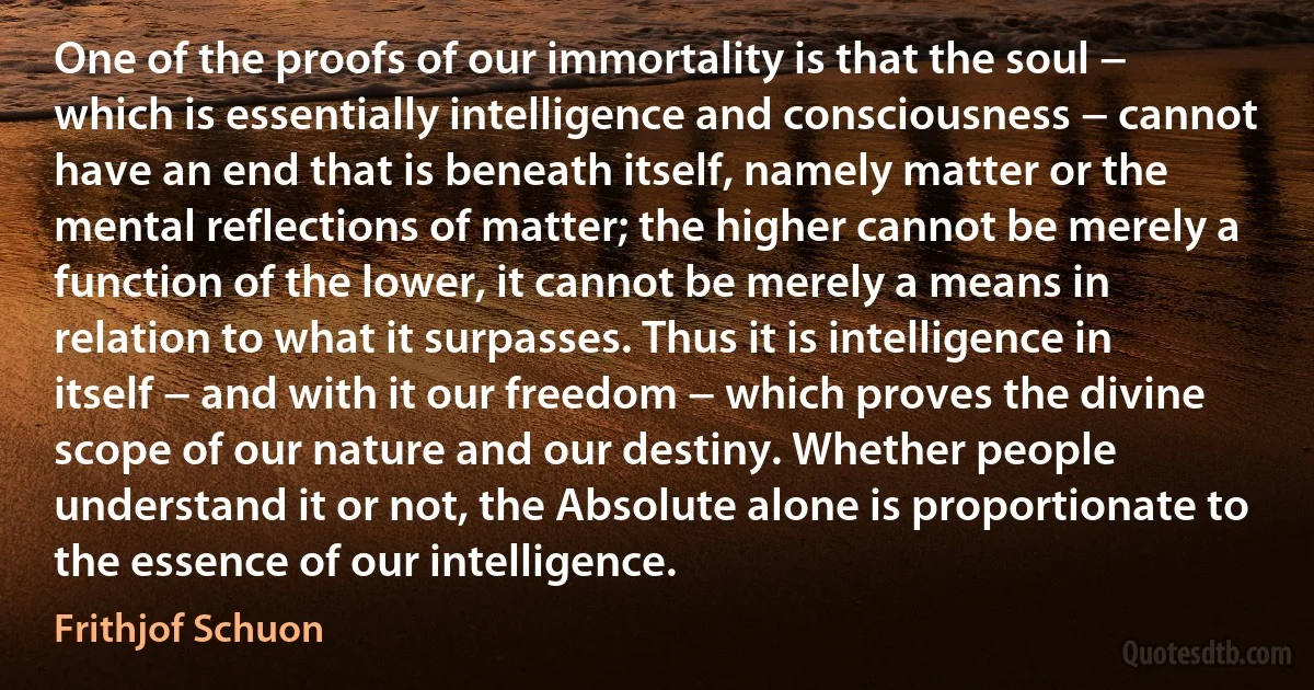 One of the proofs of our immortality is that the soul − which is essentially intelligence and consciousness − cannot have an end that is beneath itself, namely matter or the mental reflections of matter; the higher cannot be merely a function of the lower, it cannot be merely a means in relation to what it surpasses. Thus it is intelligence in itself − and with it our freedom − which proves the divine scope of our nature and our destiny. Whether people understand it or not, the Absolute alone is proportionate to the essence of our intelligence. (Frithjof Schuon)