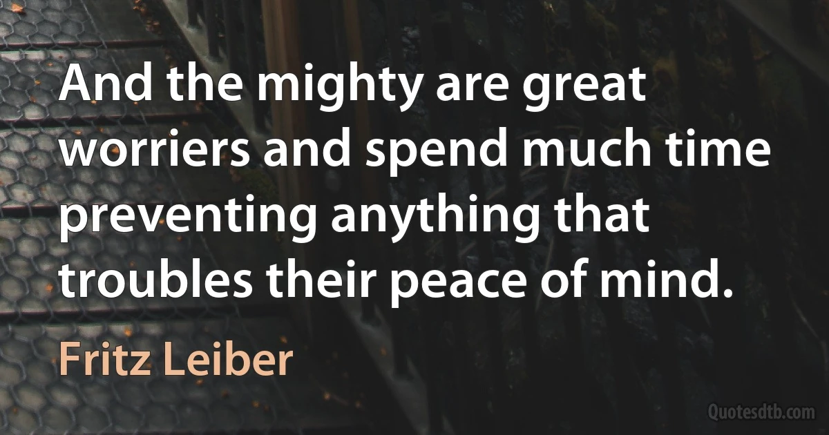 And the mighty are great worriers and spend much time preventing anything that troubles their peace of mind. (Fritz Leiber)