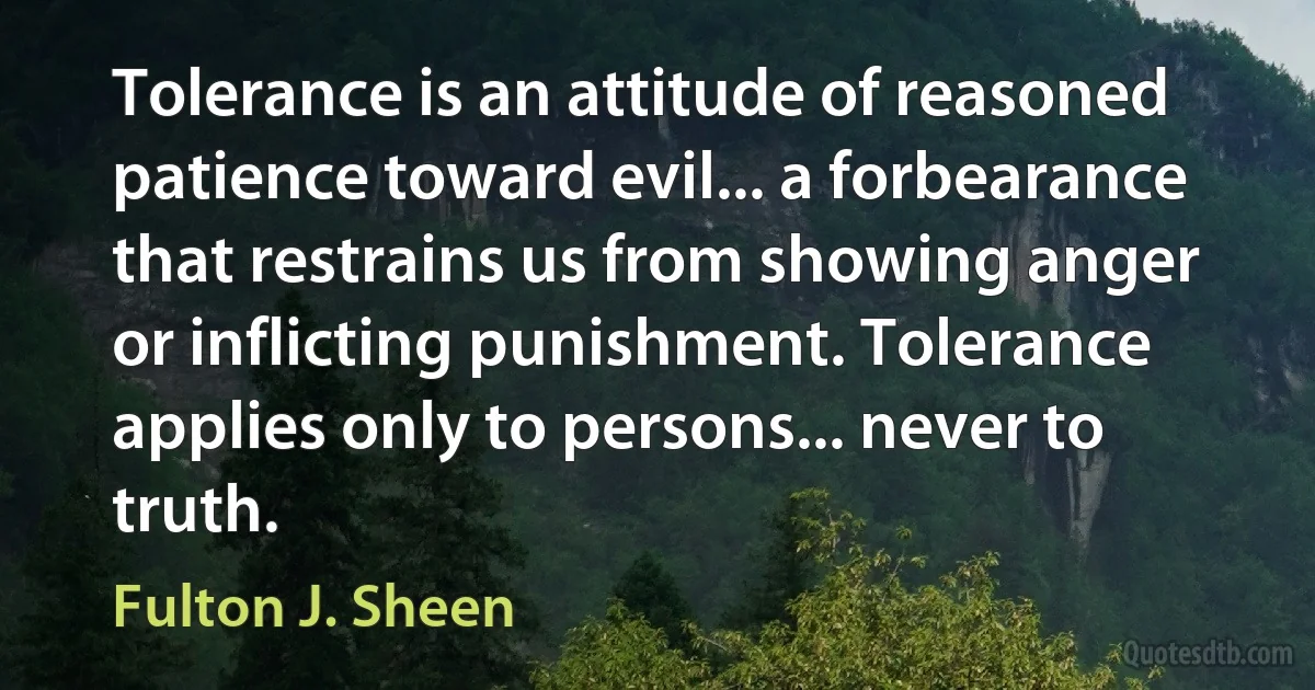 Tolerance is an attitude of reasoned patience toward evil... a forbearance that restrains us from showing anger or inflicting punishment. Tolerance applies only to persons... never to truth. (Fulton J. Sheen)