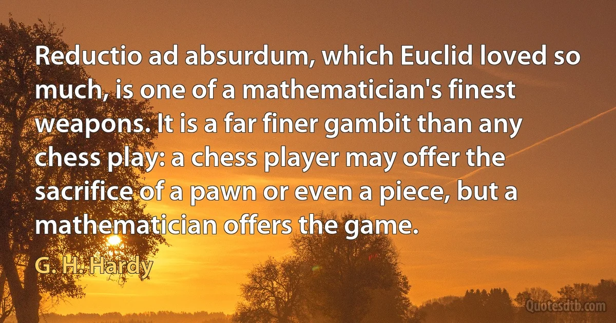 Reductio ad absurdum, which Euclid loved so much, is one of a mathematician's finest weapons. It is a far finer gambit than any chess play: a chess player may offer the sacrifice of a pawn or even a piece, but a mathematician offers the game. (G. H. Hardy)