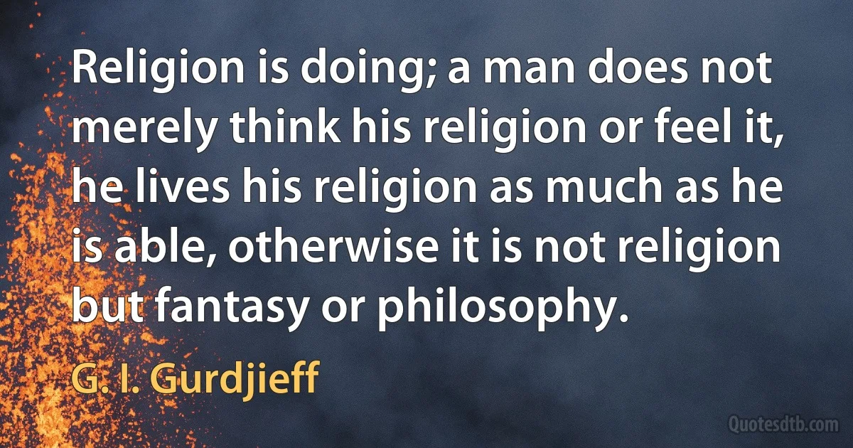 Religion is doing; a man does not merely think his religion or feel it, he lives his religion as much as he is able, otherwise it is not religion but fantasy or philosophy. (G. I. Gurdjieff)