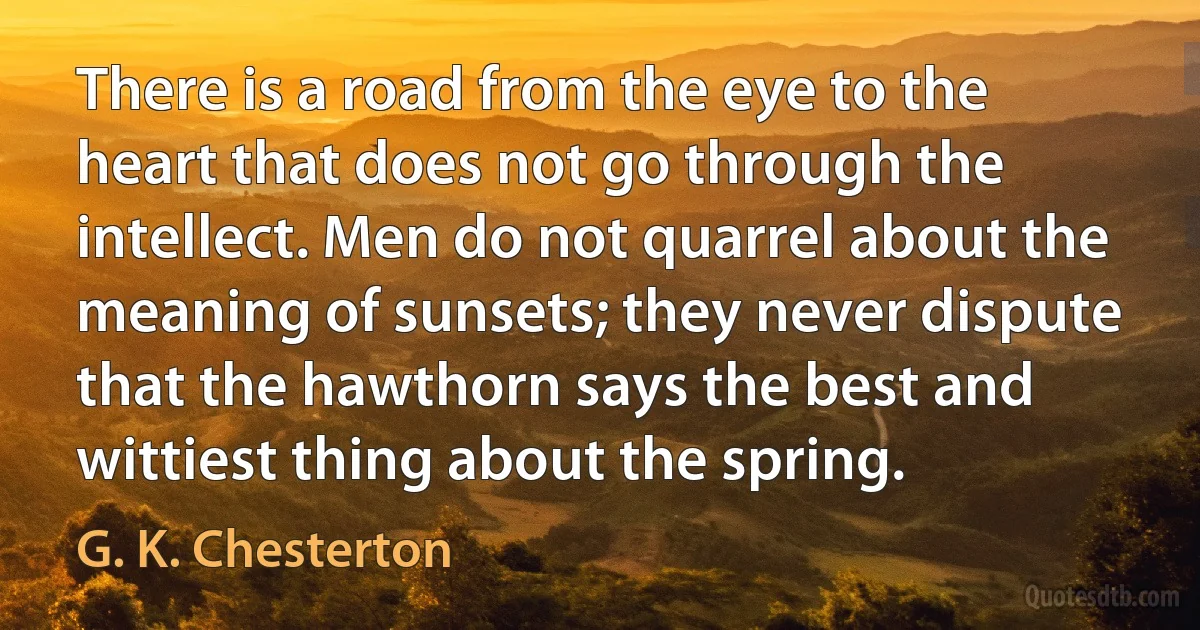 There is a road from the eye to the heart that does not go through the intellect. Men do not quarrel about the meaning of sunsets; they never dispute that the hawthorn says the best and wittiest thing about the spring. (G. K. Chesterton)