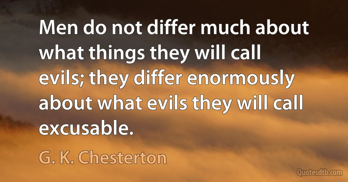 Men do not differ much about what things they will call evils; they differ enormously about what evils they will call excusable. (G. K. Chesterton)