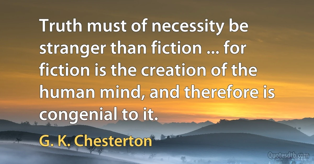 Truth must of necessity be stranger than fiction ... for fiction is the creation of the human mind, and therefore is congenial to it. (G. K. Chesterton)