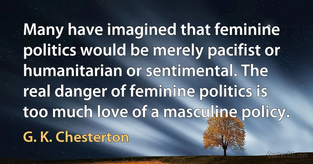 Many have imagined that feminine politics would be merely pacifist or humanitarian or sentimental. The real danger of feminine politics is too much love of a masculine policy. (G. K. Chesterton)