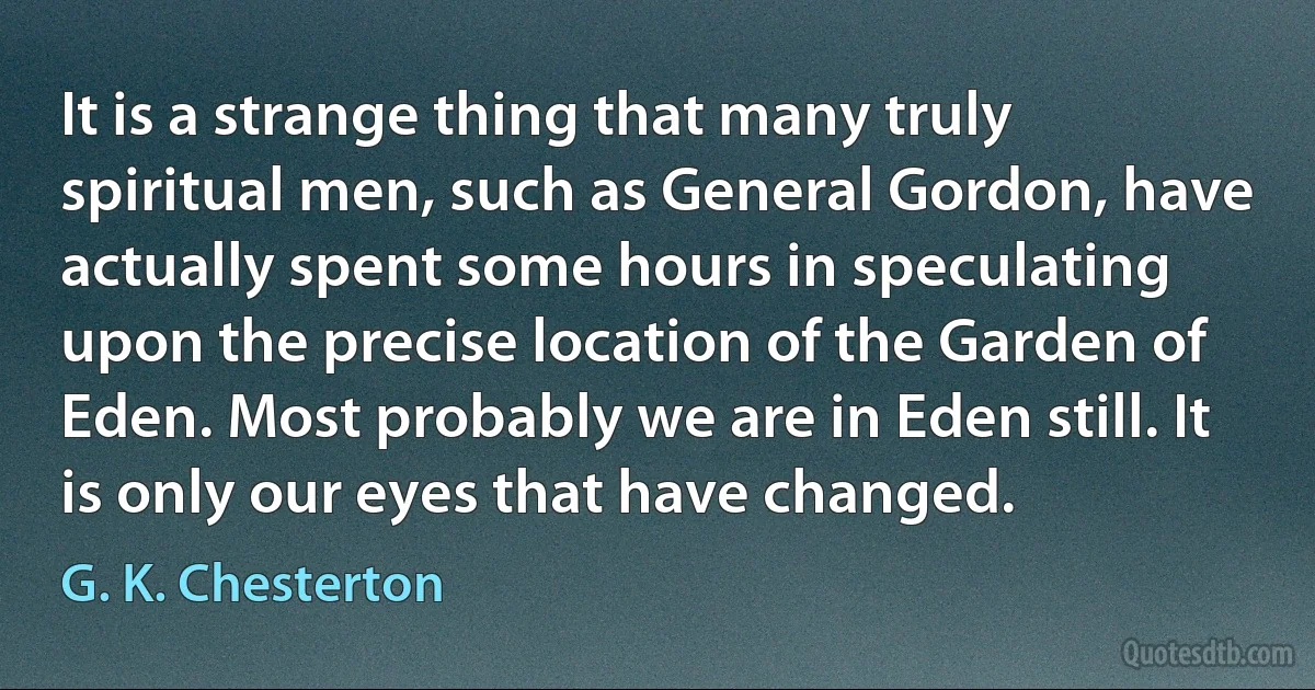 It is a strange thing that many truly spiritual men, such as General Gordon, have actually spent some hours in speculating upon the precise location of the Garden of Eden. Most probably we are in Eden still. It is only our eyes that have changed. (G. K. Chesterton)