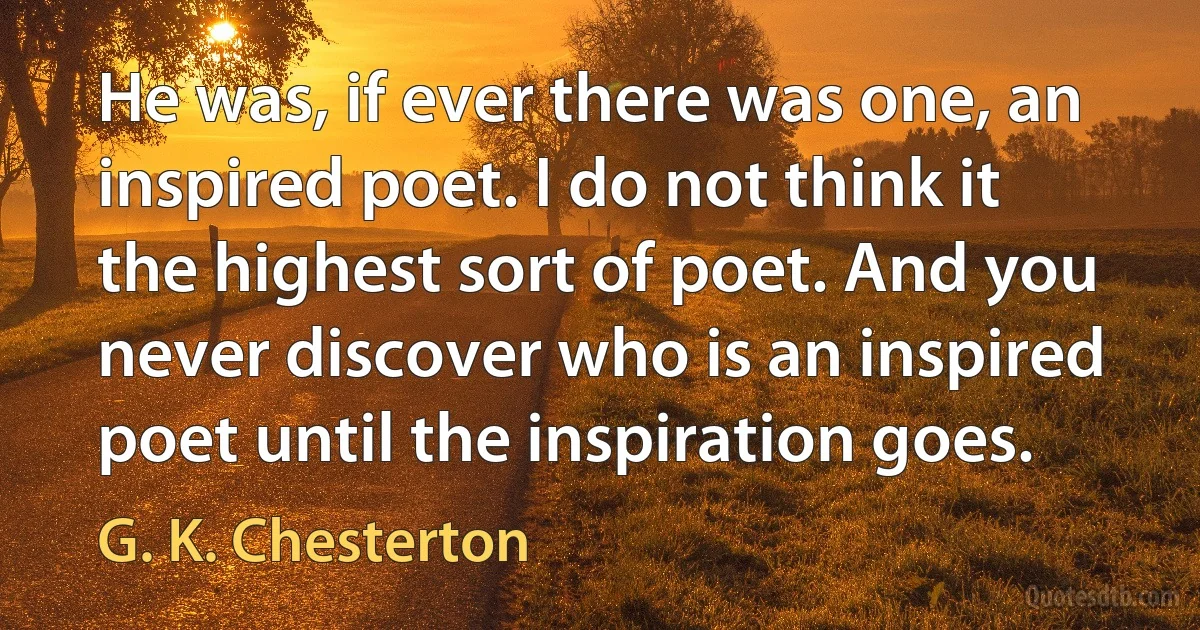 He was, if ever there was one, an inspired poet. I do not think it the highest sort of poet. And you never discover who is an inspired poet until the inspiration goes. (G. K. Chesterton)