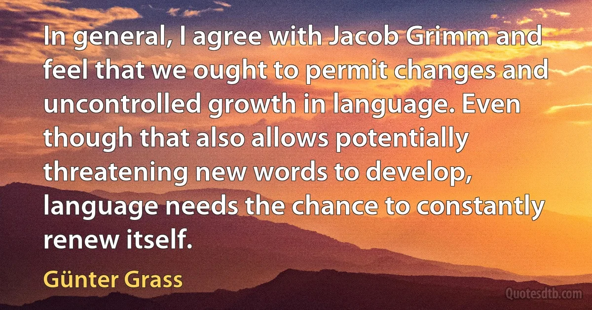 In general, I agree with Jacob Grimm and feel that we ought to permit changes and uncontrolled growth in language. Even though that also allows potentially threatening new words to develop, language needs the chance to constantly renew itself. (Günter Grass)