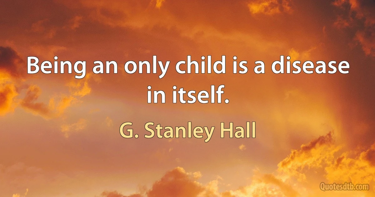 Being an only child is a disease in itself. (G. Stanley Hall)