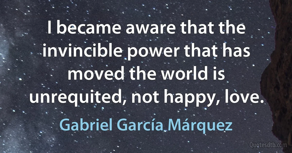 I became aware that the invincible power that has moved the world is unrequited, not happy, love. (Gabriel García Márquez)