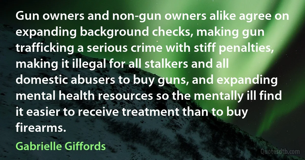 Gun owners and non-gun owners alike agree on expanding background checks, making gun trafficking a serious crime with stiff penalties, making it illegal for all stalkers and all domestic abusers to buy guns, and expanding mental health resources so the mentally ill find it easier to receive treatment than to buy firearms. (Gabrielle Giffords)