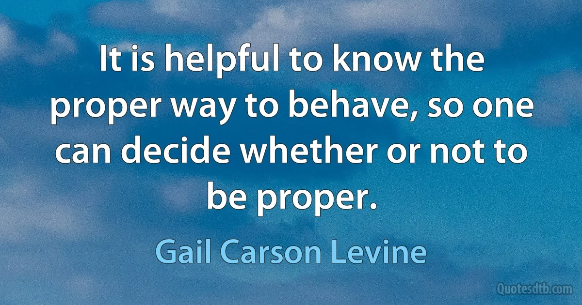 It is helpful to know the proper way to behave, so one can decide whether or not to be proper. (Gail Carson Levine)