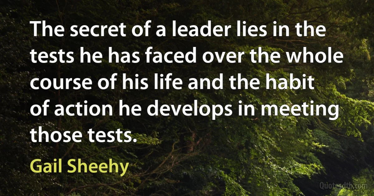 The secret of a leader lies in the tests he has faced over the whole course of his life and the habit of action he develops in meeting those tests. (Gail Sheehy)