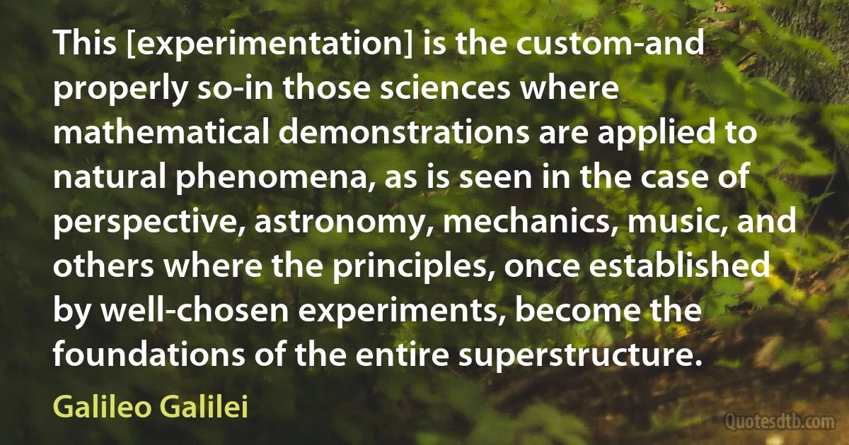 This [experimentation] is the custom-and properly so-in those sciences where mathematical demonstrations are applied to natural phenomena, as is seen in the case of perspective, astronomy, mechanics, music, and others where the principles, once established by well-chosen experiments, become the foundations of the entire superstructure. (Galileo Galilei)