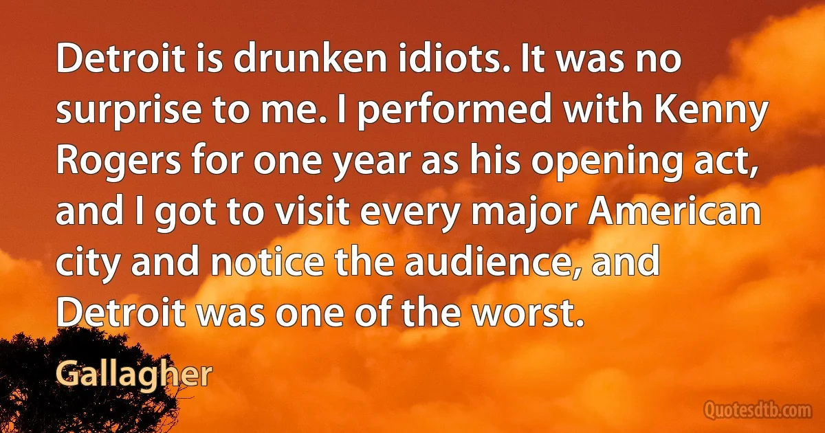 Detroit is drunken idiots. It was no surprise to me. I performed with Kenny Rogers for one year as his opening act, and I got to visit every major American city and notice the audience, and Detroit was one of the worst. (Gallagher)