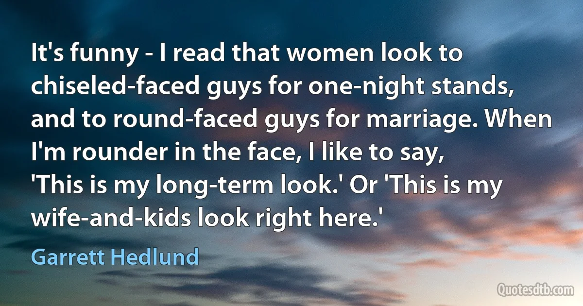 It's funny - I read that women look to chiseled-faced guys for one-night stands, and to round-faced guys for marriage. When I'm rounder in the face, I like to say, 'This is my long-term look.' Or 'This is my wife-and-kids look right here.' (Garrett Hedlund)