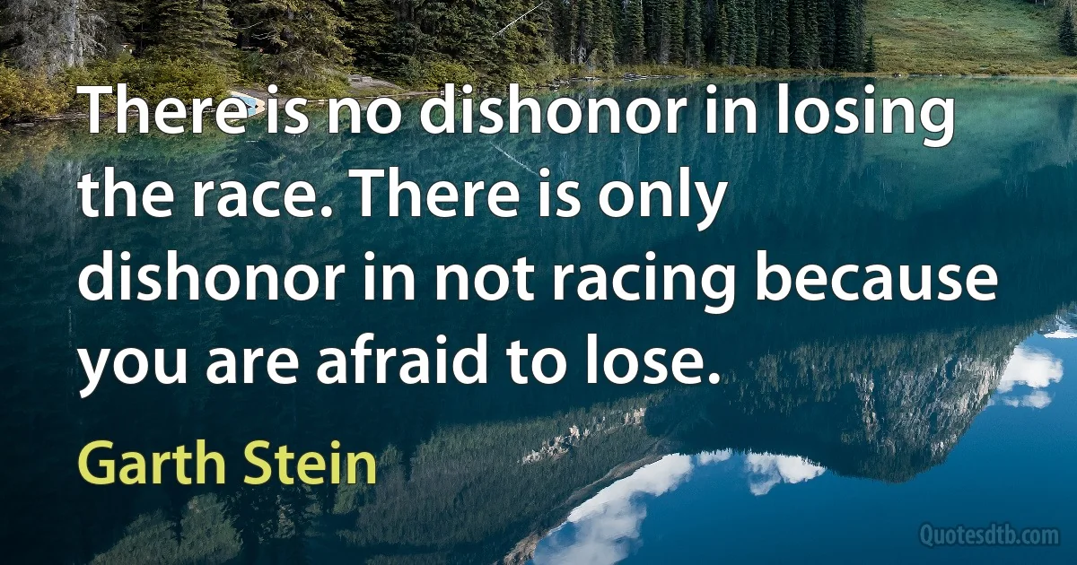 There is no dishonor in losing the race. There is only dishonor in not racing because you are afraid to lose. (Garth Stein)