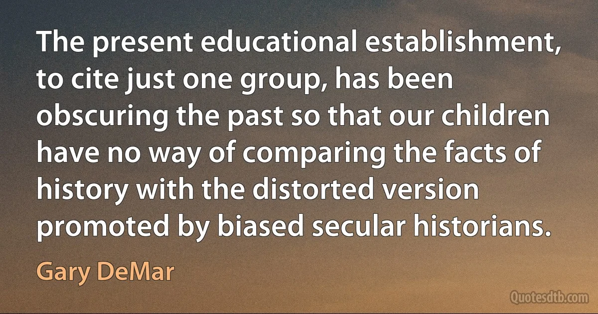 The present educational establishment, to cite just one group, has been obscuring the past so that our children have no way of comparing the facts of history with the distorted version promoted by biased secular historians. (Gary DeMar)