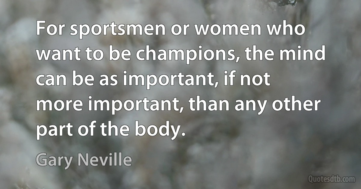 For sportsmen or women who want to be champions, the mind can be as important, if not more important, than any other part of the body. (Gary Neville)