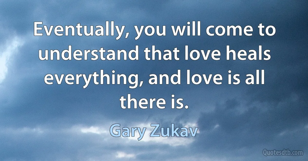 Eventually, you will come to understand that love heals everything, and love is all there is. (Gary Zukav)