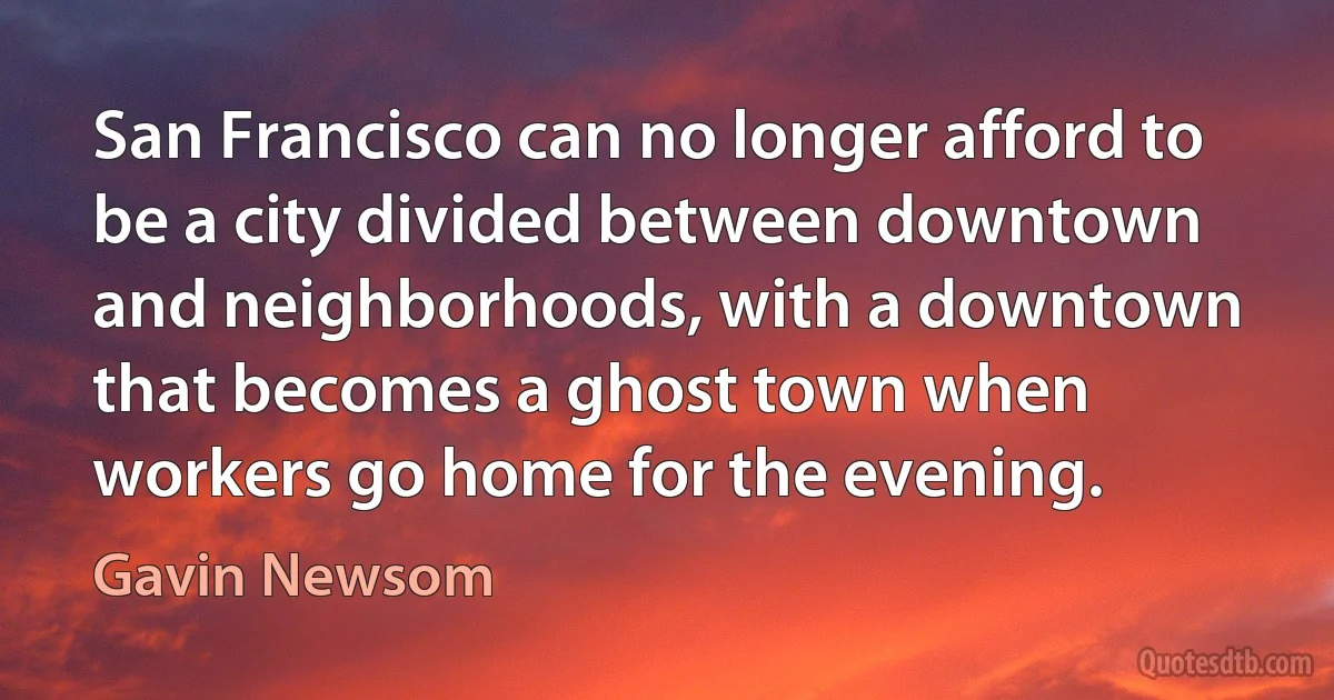 San Francisco can no longer afford to be a city divided between downtown and neighborhoods, with a downtown that becomes a ghost town when workers go home for the evening. (Gavin Newsom)